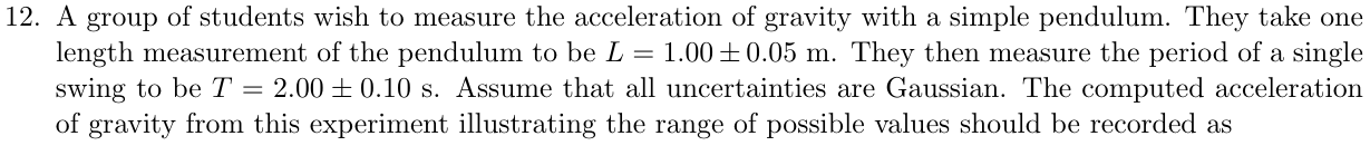 A group of students wish to measure the acceleration of gravity with a simple pendulum. They take one length measurement of the pendulum to be L = 1.00±0.05 m. They then measure the period of a single swing to be T = 2.00±0.10 s. Assume that all uncertainties are Gaussian. The computed acceleration of gravity from this experiment illustrating the range of possible values should be recorded as