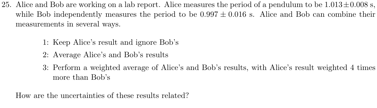 AliceandBobareworkingonalabreport. Alicemeasurestheperiodofapendulumtobe1.013±0.008s, while Bob independently measures the period to be 0.997±0.016 s. Alice and Bob can combine their measurements in several ways. 1: Keep Alice’s result and ignore Bob’s 2: Average Alice’s and Bob’s results 3: Perform a weighted average of Alice’s and Bob’s results, with Alice’s result weighted 4 times more than Bob