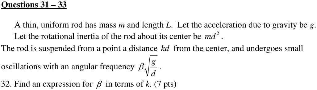 Questions 31 – 33 A thin, uniform rod has mass m and length L. Let the acceleration due to gravity be g. Let the rotational inertia of the rod about its center be . 2 md 32. Find an expression for β in terms of k. (7 pts)