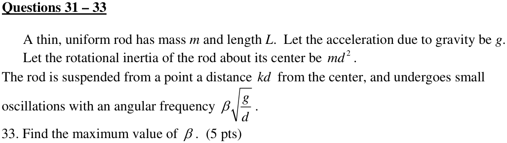 Questions 31 – 33 A thin, uniform rod has mass m and length L. Let the acceleration due to gravity be g. Let the rotational inertia of the rod about its center be . 2 md 33. Find the maximum value of β . (5 pts)