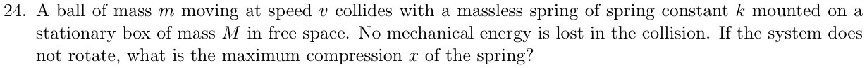 A ball of mass m moving at speed v collides with a massless spring of spring constant k mounted on a stationary box of mass M in free space. No mechanical energy is lost in the collision. If the system does not rotate, what is the maximum compression x of the spring? (cid:113)